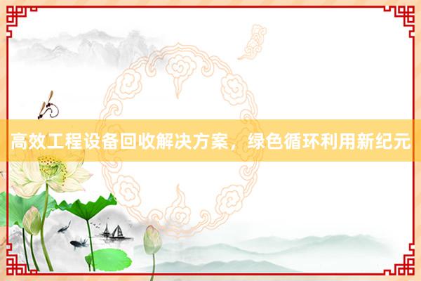 高效工程设备回收解决方案，绿色循环利用新纪元