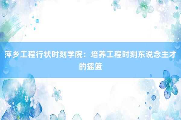 萍乡工程行状时刻学院：培养工程时刻东说念主才的摇篮